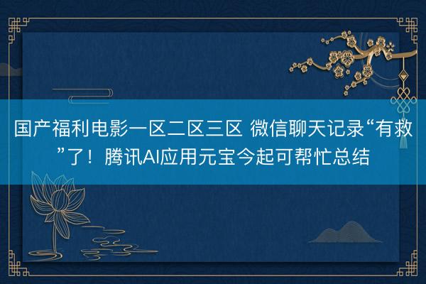国产福利电影一区二区三区 微信聊天记录“有救”了！腾讯AI应用元宝今起可帮忙总结