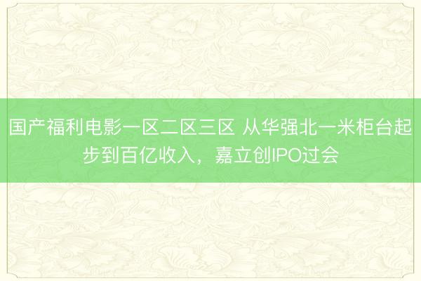 国产福利电影一区二区三区 从华强北一米柜台起步到百亿收入，嘉立创IPO过会