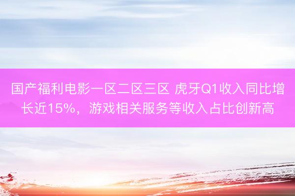 国产福利电影一区二区三区 虎牙Q1收入同比增长近15%，游戏相关服务等收入占比创新高