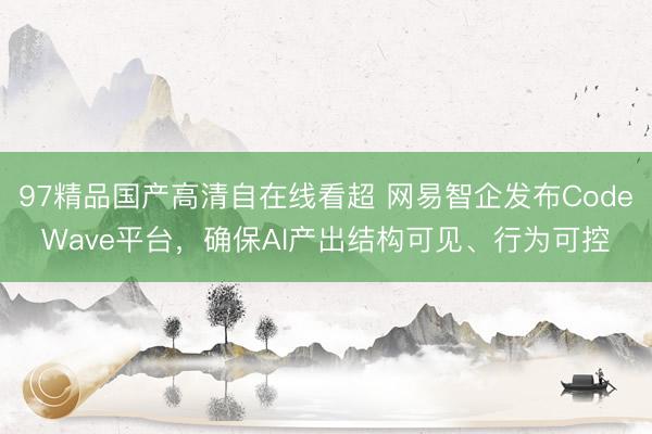 97精品国产高清自在线看超 网易智企发布CodeWave平台，确保AI产出结构可见、行为可控