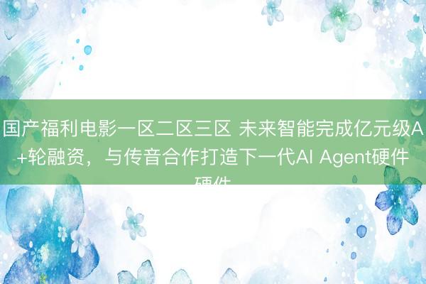 国产福利电影一区二区三区 未来智能完成亿元级A+轮融资，与传音合作打造下一代AI Agent硬件