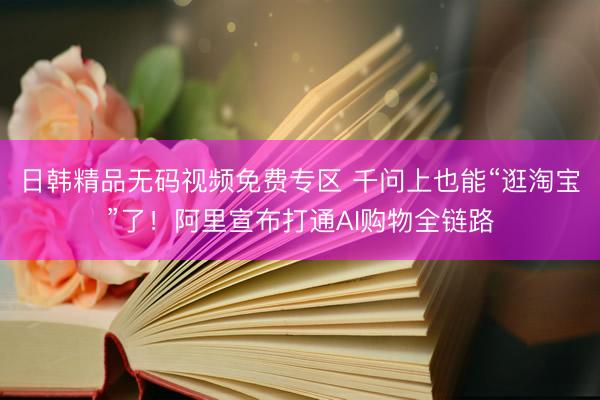 日韩精品无码视频免费专区 千问上也能“逛淘宝”了！阿里宣布打通AI购物全链路