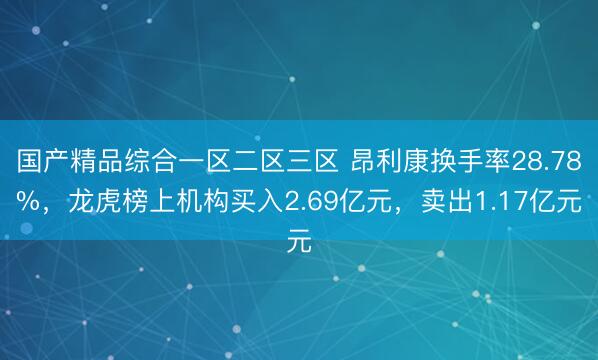 国产精品综合一区二区三区 昂利康换手率28.78%，龙虎榜上机构买入2.69亿元，卖出1.17亿元