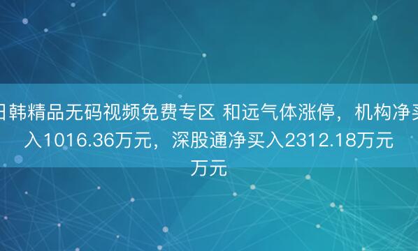日韩精品无码视频免费专区 和远气体涨停，机构净买入1016.36万元，深股通净买入2312.18万元