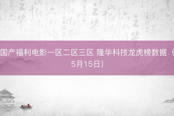 国产福利电影一区二区三区 隆华科技龙虎榜数据（5月15日）