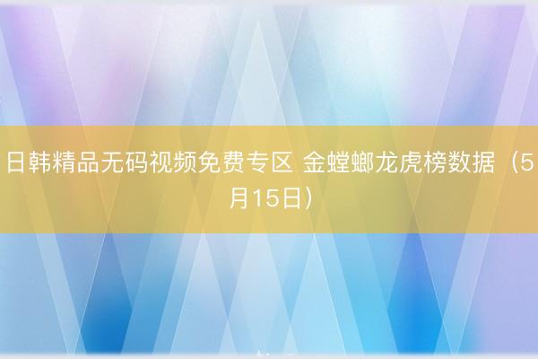 日韩精品无码视频免费专区 金螳螂龙虎榜数据（5月15日）