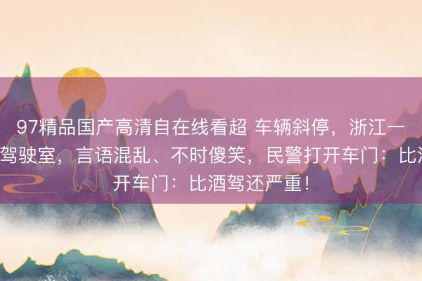 97精品国产高清自在线看超 车辆斜停，浙江一司机瘫坐在驾驶室，言语混乱、不时傻笑，民警打开车门：比酒驾还严重！