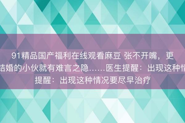 91精品国产福利在线观看麻豆 张不开嘴，更无法接吻，刚结婚的小伙就有难言之隐……医生提醒：出现这种情况要尽早治疗