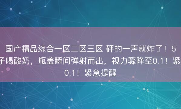 国产精品综合一区二区三区 砰的一声就炸了！54岁女子喝酸奶，瓶盖瞬间弹射而出，视力骤降至0.1！紧急提醒