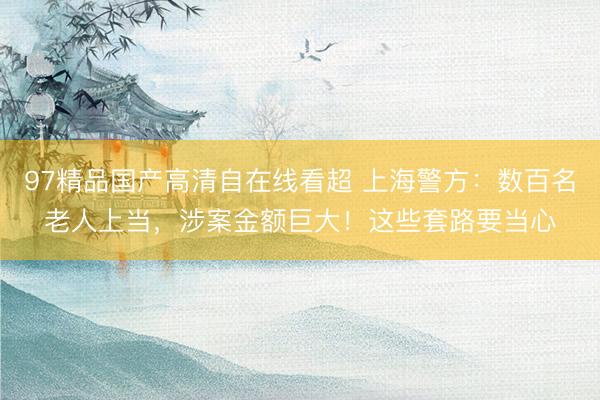 97精品国产高清自在线看超 上海警方：数百名老人上当，涉案金额巨大！这些套路要当心