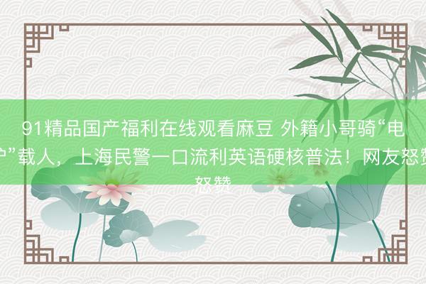 91精品国产福利在线观看麻豆 外籍小哥骑“电驴”载人，上海民警一口流利英语硬核普法！网友怒赞