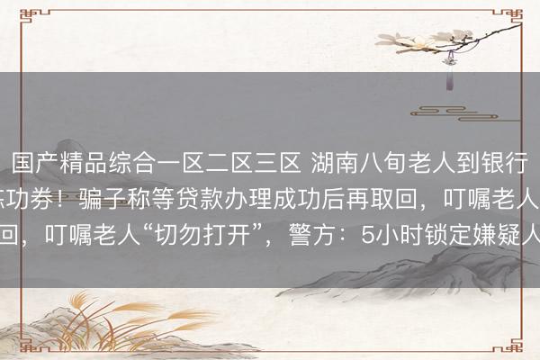 国产精品综合一区二区三区 湖南八旬老人到银行存钱，170万元全是练功券！骗子称等贷款办理成功后再取回，<a href=
