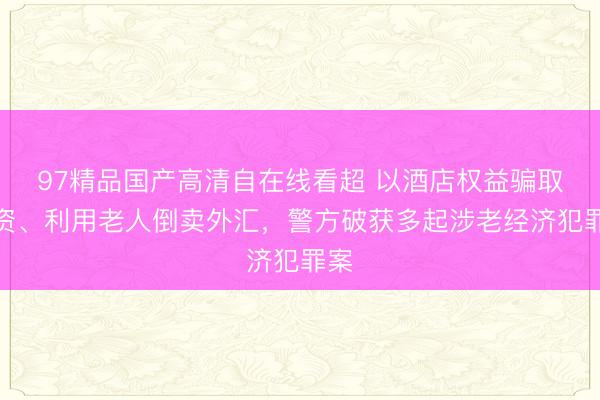 97精品国产高清自在线看超 以酒店权益骗取投资、利用老人倒卖外汇，警方破获多起涉老经济犯罪案