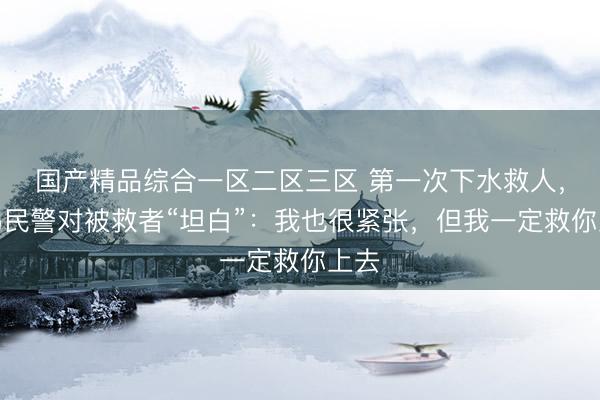 国产精品综合一区二区三区 第一次下水救人，无锡民警对被救者“坦白”：我也很紧张，但我一定救你上去
