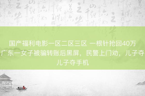 国产福利电影一区二区三区 一根针抢回40万元！广东一女子被骗转账后黑屏，民警上门劝，儿子夺手机