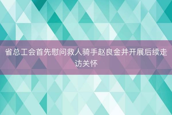 省总工会首先慰问救人骑手赵良金并开展后续走访关怀
