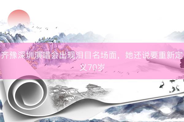 齐豫深圳演唱会出现泪目名场面，她还说要重新定义70岁