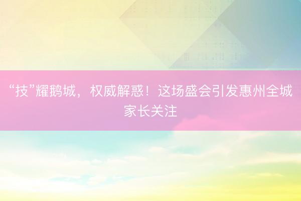 “技”耀鹅城，权威解惑！这场盛会引发惠州全城家长关注