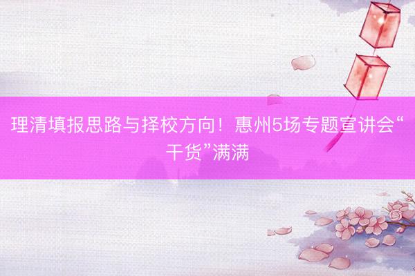 理清填报思路与择校方向！惠州5场专题宣讲会“干货”满满