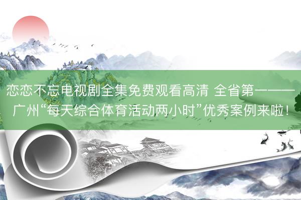 恋恋不忘电视剧全集免费观看高清 全省第一——广州“每天综合体育活动两小时”优秀案例来啦！
