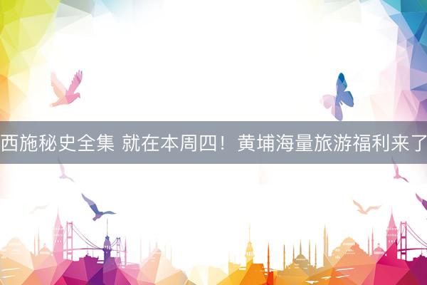 西施秘史全集 就在本周四！黄埔海量旅游福利来了