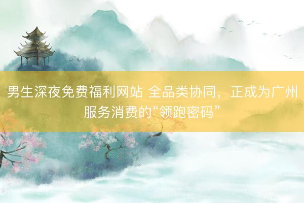 男生深夜免费福利网站 全品类协同，正成为广州服务消费的“领跑密码”