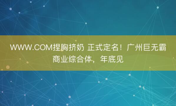 WWW.COM捏胸挤奶 正式定名！广州巨无霸商业综合体，年底见