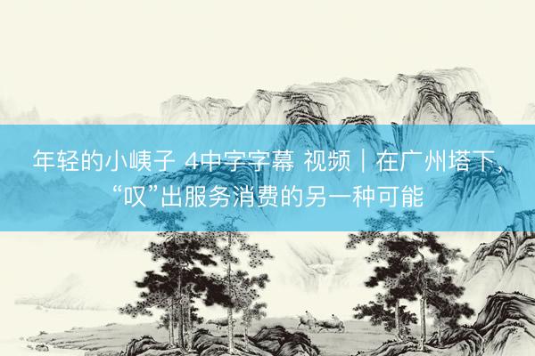 年轻的小峓子 4中字字幕 视频｜在广州塔下，“叹”出服务消费的另一种可能