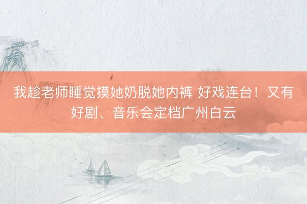 我趁老师睡觉摸她奶脱她内裤 好戏连台！又有好剧、音乐会定档广州白云