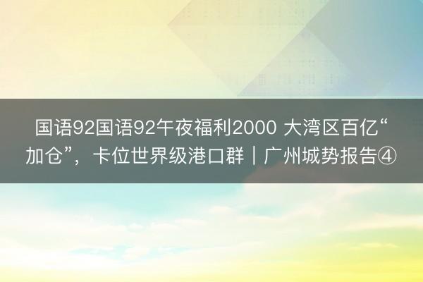 国语92国语92午夜福利2000 大湾区百亿“加仓”，卡位世界级港口群｜广州城势报告④