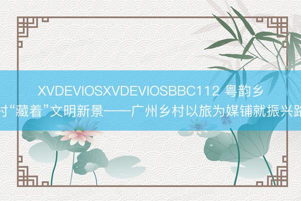 XVDEVIOSXVDEVIOSBBC112 粤韵乡村“藏着”文明新景——广州乡村以旅为媒铺就振兴路