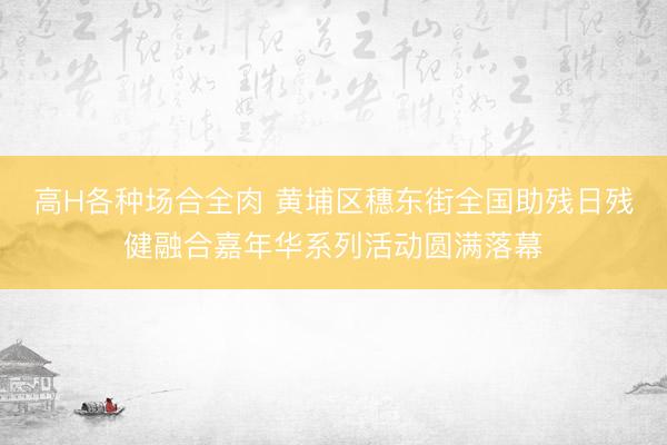 高H各种场合全肉 黄埔区穗东街全国助残日残健融合嘉年华系列活动圆满落幕