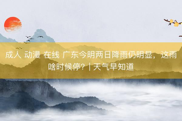 成人 动漫 在线 广东今明两日降雨仍明显，这雨啥时候停？| 天气早知道