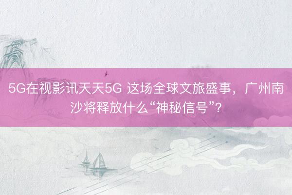 5G在视影讯天天5G 这场全球文旅盛事，广州南沙将释放什么“神秘信号”？