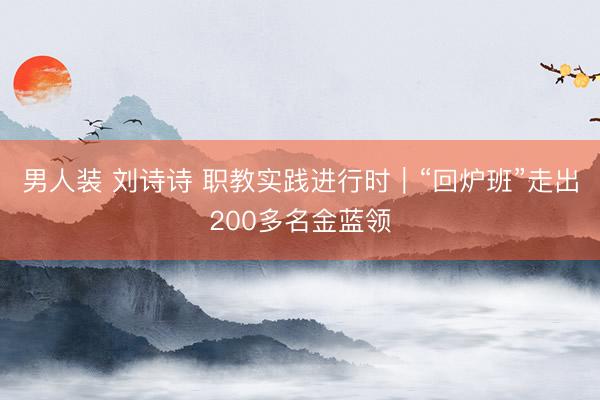 男人装 刘诗诗 职教实践进行时｜“回炉班”走出200多名金蓝领