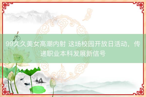 99久久美女高潮内射 这场校园开放日活动,传递职业本科发展新信号