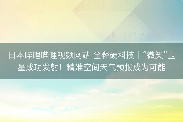 日本哔哩哔哩视频网站 全释硬科技丨“微笑”卫星成功发射！精准空间天气预报成为可能
