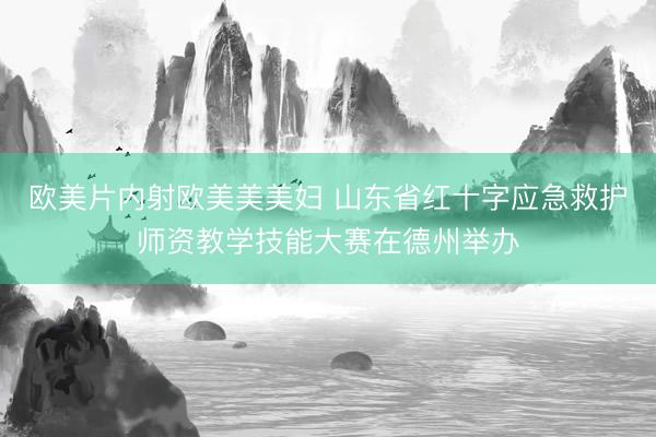 欧美片内射欧美美美妇 山东省红十字应急救护师资教学技能大赛在德州举办