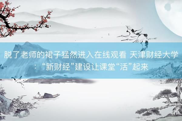 脱了老师的裙子猛然进入在线观看 天津财经大学：“新财经”建设让课堂“活”起来
