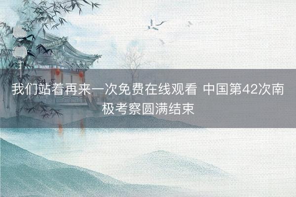 我们站着再来一次免费在线观看 中国第42次南极考察圆满结束