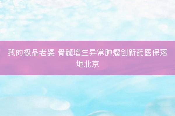 我的极品老婆 骨髓增生异常肿瘤创新药医保落地北京