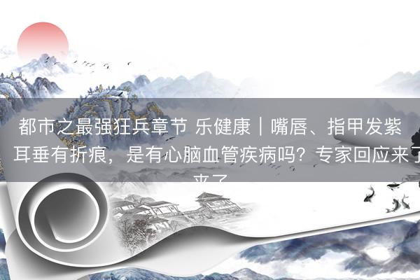 都市之最强狂兵章节 乐健康｜嘴唇、指甲发紫、耳垂有折痕，是有心脑血管疾病吗？专家回应来了