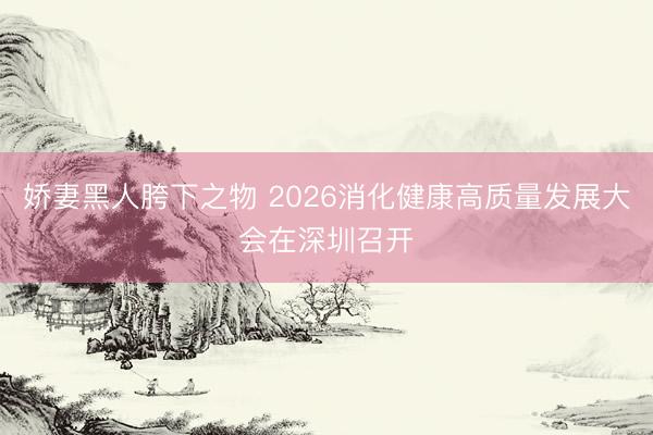 娇妻黑人胯下之物 2026消化健康高质量发展大会在深圳召开