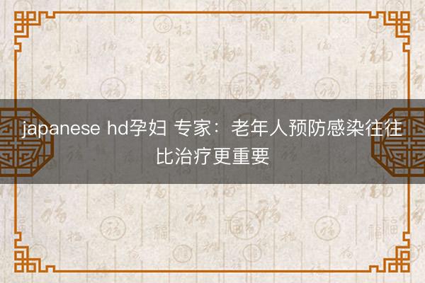 japanese hd孕妇 专家:老年人预防感染往往比治疗更重要