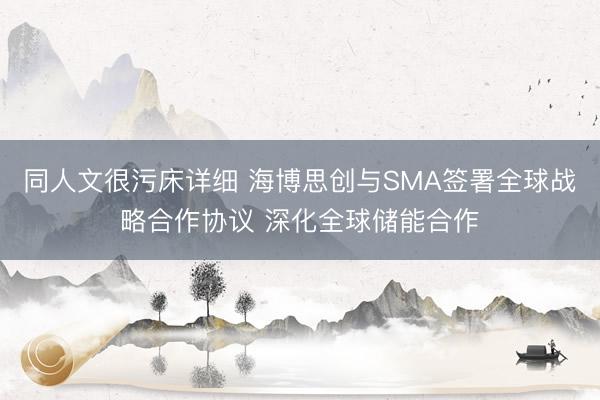 同人文很污床详细 海博思创与SMA签署全球战略合作协议 深化全球储能合作