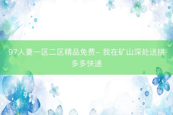97人妻一区二区精品免费- 我在矿山深处送拼多多快递