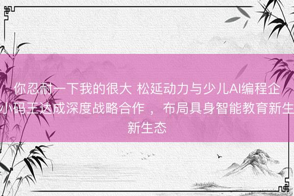 你忍耐一下我的很大 松延动力与少儿AI编程企业小码王达成深度战略合作 ，布局具身智能教育新生态