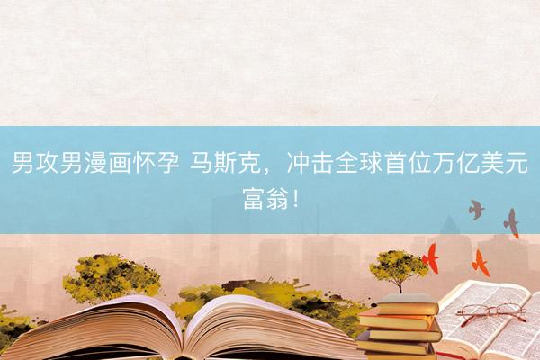男攻男漫画怀孕 马斯克，冲击全球首位万亿美元富翁！