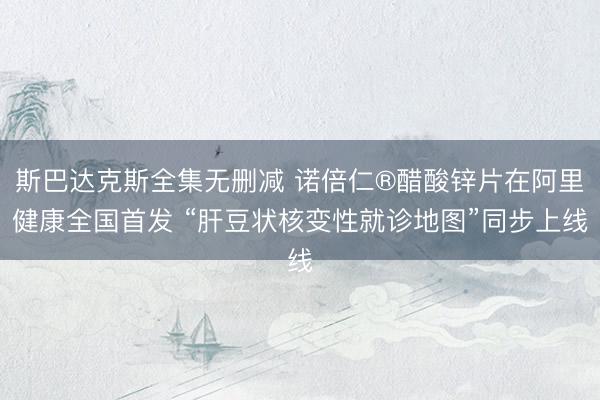 斯巴达克斯全集无删减 诺倍仁®醋酸锌片在阿里健康全国首发 “肝豆状核变性就诊地图”同步上线