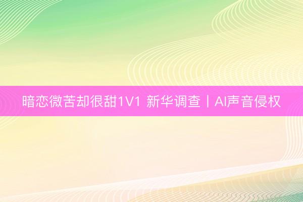 暗恋微苦却很甜1V1 新华调查丨AI声音侵权